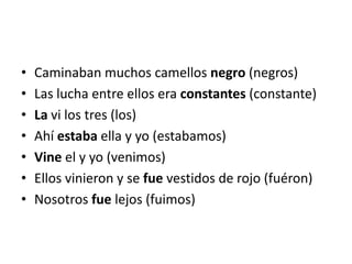 •   Caminaban muchos camellos negro (negros)
•   Las lucha entre ellos era constantes (constante)
•   La vi los tres (los)
•   Ahí estaba ella y yo (estabamos)
•   Vine el y yo (venimos)
•   Ellos vinieron y se fue vestidos de rojo (fuéron)
•   Nosotros fue lejos (fuimos)
 