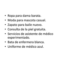 • Ropa para dama barata.
• Moda para mascota casual.
• Zapato para baile nuevo.
• Consulta de la piel gratuita.
• Servicios de asistente de médico
  experimentado.
• Bata de enfermera blanca.
• Uniforme de médico azul.
 