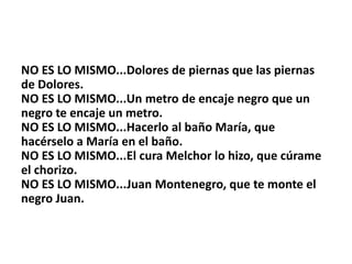 NO ES LO MISMO...Dolores de piernas que las piernas
de Dolores.
NO ES LO MISMO...Un metro de encaje negro que un
negro te encaje un metro.
NO ES LO MISMO...Hacerlo al baño María, que
hacérselo a María en el baño.
NO ES LO MISMO...El cura Melchor lo hizo, que cúrame
el chorizo.
NO ES LO MISMO...Juan Montenegro, que te monte el
negro Juan.
 