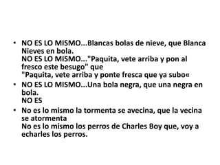 • NO ES LO MISMO...Blancas bolas de nieve, que Blanca
  Nieves en bola.
  NO ES LO MISMO..."Paquita, vete arriba y pon al
  fresco este besugo" que
  "Paquita, vete arriba y ponte fresca que ya subo«
• NO ES LO MISMO...Una bola negra, que una negra en
  bola.
  NO ES
• No es lo mismo la tormenta se avecina, que la vecina
  se atormenta
  No es lo mismo los perros de Charles Boy que, voy a
  echarles los perros.
 