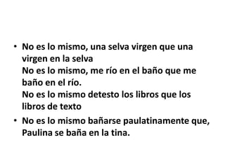 • No es lo mismo, una selva virgen que una
  virgen en la selva
  No es lo mismo, me río en el baño que me
  baño en el río.
  No es lo mismo detesto los libros que los
  libros de texto
• No es lo mismo bañarse paulatinamente que,
  Paulina se baña en la tina.
 