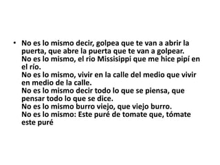 • No es lo mismo decir, golpea que te van a abrir la
  puerta, que abre la puerta que te van a golpear.
  No es lo mismo, el rio Missisippi que me hice pipí en
  el río.
  No es lo mismo, vivir en la calle del medio que vivir
  en medio de la calle.
  No es lo mismo decir todo lo que se piensa, que
  pensar todo lo que se dice.
  No es lo mismo burro viejo, que viejo burro.
  No es lo mismo: Este puré de tomate que, tómate
  este puré
 