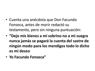 • Cuenta una anécdota que Don Facundo
  Fonseca, antes de morir redactó su
  testamento, pero sin ninguna puntuación:
• “Dejo mis bienes a mi sobrino no a mi suegra
  nunca jamás se pagará la cuenta del sastre de
  ningún modo para los mendigos todo lo dicho
  es mi deseo
• Yo Facundo Fonseca”
 