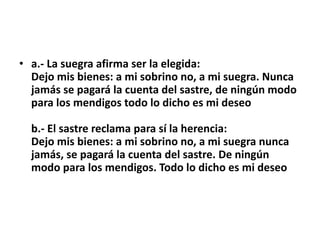 • a.- La suegra afirma ser la elegida:
  Dejo mis bienes: a mi sobrino no, a mi suegra. Nunca
  jamás se pagará la cuenta del sastre, de ningún modo
  para los mendigos todo lo dicho es mi deseo

  b.- El sastre reclama para sí la herencia:
  Dejo mis bienes: a mi sobrino no, a mi suegra nunca
  jamás, se pagará la cuenta del sastre. De ningún
  modo para los mendigos. Todo lo dicho es mi deseo
 