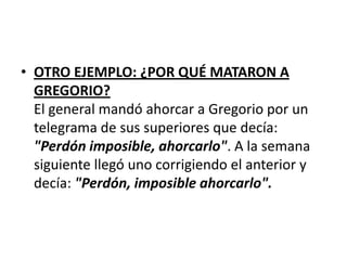 • OTRO EJEMPLO: ¿POR QUÉ MATARON A
  GREGORIO?
  El general mandó ahorcar a Gregorio por un
  telegrama de sus superiores que decía:
  "Perdón imposible, ahorcarlo". A la semana
  siguiente llegó uno corrigiendo el anterior y
  decía: "Perdón, imposible ahorcarlo".
 