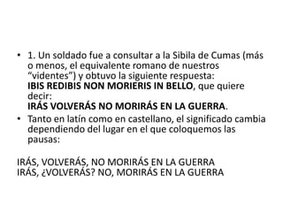 • 1. Un soldado fue a consultar a la Sibila de Cumas (más
  o menos, el equivalente romano de nuestros
  “videntes”) y obtuvo la siguiente respuesta:
  IBIS REDIBIS NON MORIERIS IN BELLO, que quiere
  decir:
  IRÁS VOLVERÁS NO MORIRÁS EN LA GUERRA.
• Tanto en latín como en castellano, el significado cambia
  dependiendo del lugar en el que coloquemos las
  pausas:

IRÁS, VOLVERÁS, NO MORIRÁS EN LA GUERRA
IRÁS, ¿VOLVERÁS? NO, MORIRÁS EN LA GUERRA
 