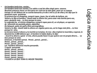 •   Un hombre tenía tres novias...
    Un hombre tenía tres novias y no sabía a cual de ellas elegir para casarse.




                                                                                                            Lógica masculina
    Resolvió entonces hacer un test para ver cual era la más apta para ser su esposa.
    Extrajo 15 mil dólares de su cuenta bancaria y le dio 5 mil a c/u de ellas y les dijo que lo
    gastaran como quisieran.
    La primera fue al shopping, compró ropas, joyas, fue al salón de belleza, etc.
    Volvió y le dijo al hombre:- Gasté todo tu dinero así, para estar más bonita para vos,
    para gustarte más... Lo hice porque te amo.
    La segunda fue al mismo shopping y compró ropas para él, un cd player, un aparato
    de televisión de pantalla plana, zapatillas
    De básquet, palos de golf y films pornográficos.
    Volvió y le dijo: -Gasté todo tu dinero en regalos para vos, así te hago más feliz... Lo hice
    porque te amo.
    La tercera tomó el dinero y lo invirtió en la bolsa. En tres días triplicó lo invertido y regresó, le
    devolvió los 5.000 dólares que el hombre le había dado y le dijo:
    - Invertí tu dinero y gané el mío, ahora puedo hacer lo que quiero con mi propio dinero... Lo
    hice porque te amo.
    Entonces, el hombre pensó. Pensó...pensó...pensó...
    Pensó...pensó...pensó...
    Pensó...pensó...pensó..
    Los hombres demoran mucho pensando.
    Y siguió pensando.
    Pensó...pensó...pensó...
    Pensó...pensó...pensó...
    Pensó...pensó...pensó...
    Pensó...pensó...pensó...
    Pensó...pensó...pensó...
    Y ELIGIO A LA QUE TENIA EL MEJOR TRASERO.
 