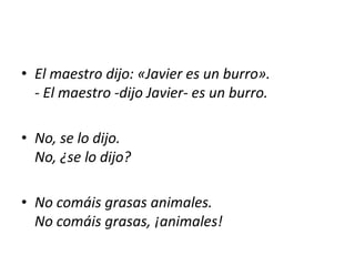 • El maestro dijo: «Javier es un burro».
  - El maestro -dijo Javier- es un burro.

• No, se lo dijo.
  No, ¿se lo dijo?

• No comáis grasas animales.
  No comáis grasas, ¡animales!
 