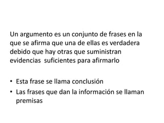Un argumento es un conjunto de frases en la
que se afirma que una de ellas es verdadera
debido que hay otras que suministran
evidencias suficientes para afirmarlo

• Esta frase se llama conclusión
• Las frases que dan la información se llaman
  premisas
 