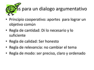 Reglas para un dialogo argumentativo
• Principio cooperativo: aportes para lograr un
  objetivo común
• Regla de cantidad: Di lo necesario y lo
  suficiente
• Regla de calidad: Ser honesto
• Regla de relevancia: no cambiar el tema
• Regla de modo: ser preciso, claro y ordenado
 
