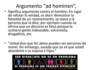Argumento “ad hominen”,
• Significa argumento contra el hombre. En lugar
  de refutar la verdad, es decir demostrar la
  falsedad de un razonamiento, se ataca a la
  persona que la dice, por ejemplo cuando se
  afirma que un discurso es falso porque lo
  sostiene gente indeseable, extremista,
  drogadicta, etc.

• "Usted dice que los ateos pueden ser personas de
  moral. Sin embargo, sucede que yo sé que usted
  abandonó a su esposa e hijos."
 