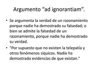 Argumento “ad ignorantiam”.
• Se argumenta la verdad de un razonamiento
  porque nadie ha demostrado su falsedad; o
  bien se admite la falsedad de un
  razonamiento, porque nadie ha demostrado
  su verdad.
• "Por supuesto que no existen la telepatía y
  otros fenómenos síquicos. Nadie ha
  demostrado evidencias de que existan."
 