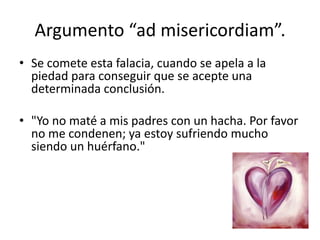 Argumento “ad misericordiam”.
• Se comete esta falacia, cuando se apela a la
  piedad para conseguir que se acepte una
  determinada conclusión.

• "Yo no maté a mis padres con un hacha. Por favor
  no me condenen; ya estoy sufriendo mucho
  siendo un huérfano."
 
