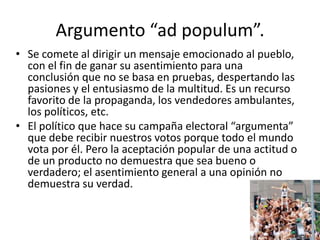 Argumento “ad populum”.
• Se comete al dirigir un mensaje emocionado al pueblo,
  con el fin de ganar su asentimiento para una
  conclusión que no se basa en pruebas, despertando las
  pasiones y el entusiasmo de la multitud. Es un recurso
  favorito de la propaganda, los vendedores ambulantes,
  los políticos, etc.
• El político que hace su campaña electoral “argumenta”
  que debe recibir nuestros votos porque todo el mundo
  vota por él. Pero la aceptación popular de una actitud o
  de un producto no demuestra que sea bueno o
  verdadero; el asentimiento general a una opinión no
  demuestra su verdad.
 