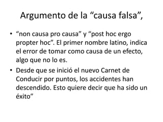 Argumento de la “causa falsa”,
• “non causa pro causa” y “post hoc ergo
  propter hoc”. El primer nombre latino, indica
  el error de tomar como causa de un efecto,
  algo que no lo es.
• Desde que se inició el nuevo Carnet de
  Conducir por puntos, los accidentes han
  descendido. Esto quiere decir que ha sido un
  éxito”
 