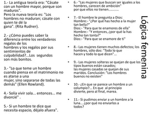 1.- La antigua teoría era: "Cásate       •   6.- "Las mujeres que buscan ser iguales a los
con un hombre mayor, porque son              hombres, carecen de ambición"
maduros".                                    por que ellos no tienen...........
Pero la nueva teoría es: "Los
                                         •




                                                                                         Lógica femenina
hombres no maduran; cásate con               7.- El hombre le pregunta a Dios:
quien te dé la                               Hombre:- "¿Por qué has hecho a la mujer
                                             tan bella?"
gana". (Rita Rudner).                        Dios:- "Para que te enamores de ella"
                                             Hombre:- "Y entonces, ¿por qué la has
2.- ¿Cómo puedes saber la                    hecho tan tonta?"
diferencia entre los verdaderos              Dios:- "Para que se enamore de ti"
regalos de los
hombres y los regalos por sus            •   8.- Las mujeres tienen muchos defectos; los
sentimientos de                              hombres, sólo dos: "Todo lo que
culpabilidad?...Los segundos                 hacen y todo lo que dicen"...
son más bonitos.
                                         •   9.- Las mujeres solteras se quejan de que los
                                             tipos buenos están casados;
3.- "Lo que teme un hombre                   las mujeres casadas se quejan de sus
cuando piensa en el matrimonio no            maridos. Conclusión: "Los hombres
es atarse a una                              buenos no existen"
mujer, sino separarse de todas las
demás" (Ellen Rowland).                  •   10.- ¿En que se parece un hombre a un
                                             columpio?... En que al principio
4.- Solía vivir sola... entonces... me       divierte, pero al final, marea.
divorcié" .
                                         •   11.- Si pudimos enviar a un hombre a la
                                             luna... ¿por qué no enviarlos a
5.- Si un hombre te dice que                 todos?
necesita espacio, déjalo afuera".
 