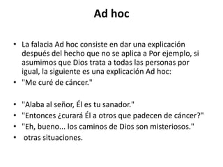Ad hoc

• La falacia Ad hoc consiste en dar una explicación
  después del hecho que no se aplica a Por ejemplo, si
  asumimos que Dios trata a todas las personas por
  igual, la siguiente es una explicación Ad hoc:
• "Me curé de cáncer."

•   "Alaba al señor, Él es tu sanador."
•   "Entonces ¿curará Él a otros que padecen de cáncer?"
•   "Eh, bueno... los caminos de Dios son misteriosos."
•    otras situaciones.
 