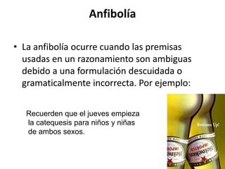 Anfibolía

• La anfibolía ocurre cuando las premisas
  usadas en un razonamiento son ambiguas
  debido a una formulación descuidada o
  gramaticalmente incorrecta. Por ejemplo:

  Recuerden que el jueves empieza
  la catequesis para niños y niñas
  de ambos sexos.
 