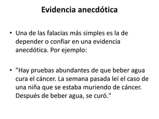 Evidencia anecdótica

• Una de las falacias más simples es la de
  depender o confiar en una evidencia
  anecdótica. Por ejemplo:

• "Hay pruebas abundantes de que beber agua
  cura el cáncer. La semana pasada leí el caso de
  una niña que se estaba muriendo de cáncer.
  Después de beber agua, se curó."
 