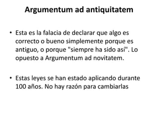 Argumentum ad antiquitatem

• Esta es la falacia de declarar que algo es
  correcto o bueno simplemente porque es
  antiguo, o porque "siempre ha sido así". Lo
  opuesto a Argumentum ad novitatem.

• Estas leyes se han estado aplicando durante
  100 años. No hay razón para cambiarlas
 