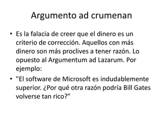 Argumento ad crumenan
• Es la falacia de creer que el dinero es un
  criterio de corrección. Aquellos con más
  dinero son más proclives a tener razón. Lo
  opuesto al Argumentum ad Lazarum. Por
  ejemplo:
• "El software de Microsoft es indudablemente
  superior. ¿Por qué otra razón podría Bill Gates
  volverse tan rico?"
 
