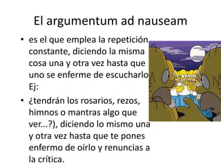 El argumentum ad nauseam
• es el que emplea la repetición
  constante, diciendo la misma
  cosa una y otra vez hasta que
  uno se enferme de escucharlo.
  Ej:
• ¿tendrán los rosarios, rezos,
  himnos o mantras algo que
  ver...?), diciendo lo mismo una
  y otra vez hasta que te pones
  enfermo de oírlo y renuncias a
  la crítica.
 