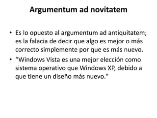 Argumentum ad novitatem

• Es lo opuesto al argumentum ad antiquitatem;
  es la falacia de decir que algo es mejor o más
  correcto simplemente por que es más nuevo.
• “Windows Vista es una mejor elección como
  sistema operativo que Windows XP, debido a
  que tiene un diseño más nuevo."
 