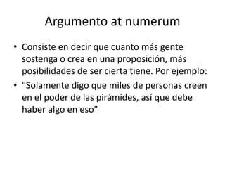 Argumento at numerum
• Consiste en decir que cuanto más gente
  sostenga o crea en una proposición, más
  posibilidades de ser cierta tiene. Por ejemplo:
• "Solamente digo que miles de personas creen
  en el poder de las pirámides, así que debe
  haber algo en eso"
 