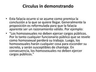 Circulus in demonstrando

• Esta falacia ocurre si se asume como premisa la
  conclusión a la que se quiere llegar. Generalmente la
  proposición es reformulada para que la falacia
  aparente ser un razonamiento válido. Por ejemplo:
• "Los homosexuales no deben ejercer cargos públicos.
  Por lo tanto cualquier funcionario público que se revele
  como homosexual perderá su trabajo. Luego, los
  homosexuales harán cualquier cosa para esconder su
  secreto, y serán susceptibles de chantaje. En
  consecuencia, los homosexuales no deben ejercer
  cargos públicos."
 