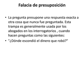 Falacia de presuposición

• La pregunta presupone una respuesta exacta a
  otra cosa que nunca fue preguntada. Esta
  trampa es generalmente usada por los
  abogados en los interrogatorios , cuando
  hacen preguntas como las siguientes:
• "¿Dónde escondió el dinero que robó?"
 