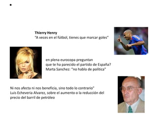 •


               Thierry Henry
               “A veces en el fútbol, tienes que marcar goles”




                      en plena eurocopa preguntan
                      que te ha parecido el partido de España?
                      Marta Sanchez: “no hablo de política”



Ni nos afecta ni nos beneficia, sino todo lo contrario”
Luis Echeveria Alvarez, sobre el aumento o la reducción del
precio del barril de petróleo
 