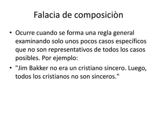 Falacia de composiciòn
• Ocurre cuando se forma una regla general
  examinando solo unos pocos casos específicos
  que no son representativos de todos los casos
  posibles. Por ejemplo:
• "Jim Bakker no era un cristiano sincero. Luego,
  todos los cristianos no son sinceros."
 