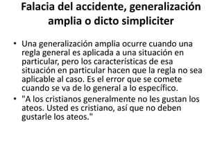 Falacia del accidente, generalización
        amplia o dicto simpliciter
• Una generalización amplia ocurre cuando una
  regla general es aplicada a una situación en
  particular, pero los características de esa
  situación en particular hacen que la regla no sea
  aplicable al caso. Es el error que se comete
  cuando se va de lo general a lo específico.
• "A los cristianos generalmente no les gustan los
  ateos. Usted es cristiano, así que no deben
  gustarle los ateos."
 