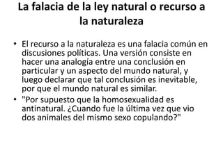 La falacia de la ley natural o recurso a
              la naturaleza
• El recurso a la naturaleza es una falacia común en
  discusiones políticas. Una versión consiste en
  hacer una analogía entre una conclusión en
  particular y un aspecto del mundo natural, y
  luego declarar que tal conclusión es inevitable,
  por que el mundo natural es similar.
• "Por supuesto que la homosexualidad es
  antinatural. ¿Cuando fue la última vez que vio
  dos animales del mismo sexo copulando?"
 