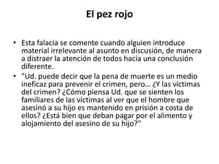 El pez rojo

• Esta falacia se comente cuando alguien introduce
  material irrelevante al asunto en discusión, de manera
  a distraer la atención de todos hacia una conclusión
  diferente.
• "Ud. puede decir que la pena de muerte es un medio
  ineficaz para prevenir el crimen, pero… ¿Y las víctimas
  del crimen? ¿Cómo piensa Ud. que se sienten los
  familiares de las víctimas al ver que el hombre que
  asesinó a su hijo es mantenido en prisión a costa de
  ellos? ¿Está bien que deban pagar por el alimento y
  alojamiento del asesino de su hijo?"
 