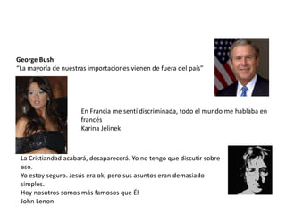 George Bush
“La mayoría de nuestras importaciones vienen de fuera del país”




                     En Francia me sentí discriminada, todo el mundo me hablaba en
                     francés
                     Karina Jelinek



 La Cristiandad acabará, desaparecerá. Yo no tengo que discutir sobre
 eso.
 Yo estoy seguro. Jesús era ok, pero sus asuntos eran demasiado
 simples.
 Hoy nosotros somos más famosos que Él
 John Lenon
 