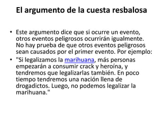 El argumento de la cuesta resbalosa

• Este argumento dice que si ocurre un evento,
  otros eventos peligrosos ocurrirán igualmente.
  No hay prueba de que otros eventos peligrosos
  sean causados por el primer evento. Por ejemplo:
• "Si legalizamos la marihuana, más personas
  empezarán a consumir crack y heroína, y
  tendremos que legalizarlas también. En poco
  tiempo tendremos una nación llena de
  drogadictos. Luego, no podemos legalizar la
  marihuana."
 