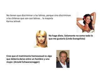 No tienen que discriminar a las latinas, porque sino discriminan
a las chilenas que son casi latinas... la mayoría
Karina Jelinek




                                         No hago dieta. Solamente no como todo lo
                                         que me gustaría (Linda Evangelista)




Creo que el matrimonio homosexual es algo
que debería darse entre un hombre y una
mujer. (Arnold Schwarzenegger)
 