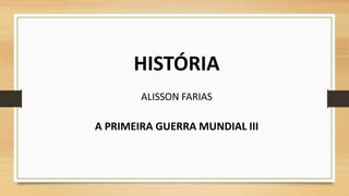 HISTÓRIA
ALISSON FARIAS
A PRIMEIRA GUERRA MUNDIAL III
 