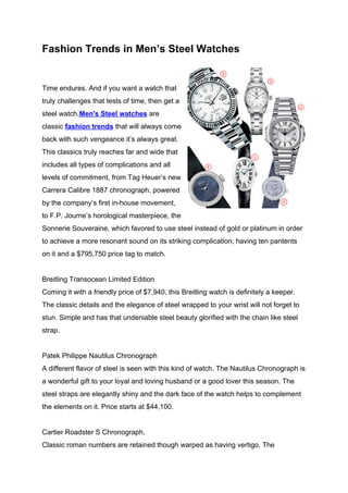 Fashion Trends in Men’s Steel Watches


Time endures. And if you want a watch that
truly challenges that tests of time, then get a
steel watch.Men's Steel watches are
classic fashion trends that will always come
back with such vengeance it’s always great.
This classics truly reaches far and wide that
includes all types of complications and all
levels of commitment, from Tag Heuer’s new
Carrera Calibre 1887 chronograph, powered
by the company’s first in-house movement,
to F.P. Journe’s horological masterpiece, the
Sonnerie Souveraine, which favored to use steel instead of gold or platinum in order
to achieve a more resonant sound on its striking complication, having ten pantents
on it and a $795,750 price tag to match.


Breitling Transocean Limited Edition
Coming it with a friendly price of $7,940, this Breitling watch is definitely a keeper.
The classic details and the elegance of steel wrapped to your wrist will not forget to
stun. Simple and has that undeniable steel beauty glorified with the chain like steel
strap.


Patek Philippe Nautilus Chronograph
A different flavor of steel is seen with this kind of watch. The Nautilus Chronograph is
a wonderful gift to your loyal and loving husband or a good lover this season. The
steel straps are elegantly shiny and the dark face of the watch helps to complement
the elements on it. Price starts at $44,100.


Cartier Roadster S Chronograph,
Classic roman numbers are retained though warped as having vertigo. The
 