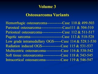 Volume 3
            Osteosarcoma Variants
Hemorrhagic osteosarcoma------------Case 110 & 499-503
Parosteal osteosarcoma-----------------Case111 & 504-510
Periosteal osteosarcoma----------------Case 112 & 511-517
Pagetic sarcoma-------------------------Case 113 & 518-528
Low grade intramedullary OGS------Case 114 & 528.1-530
Radiation induced OGS---------------Case 115 & 531-537
Multicentric osteosarcoma------------Case 116 & 538-542
Soft tissue osteosarcoma--------------Case 118 & 543-545
Intracortical osteosarcoma------------Case 119 & 546-547
 