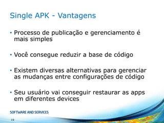 Single APK - Vantagens
• Processo de publicação e gerenciamento é
mais simples
• Você consegue reduzir a base de código

• Existem diversas alternativas para gerenciar
as mudanças entre configurações de código
• Seu usuário vai conseguir restaurar as apps
em diferentes devices

19

 