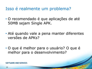 Isso é realmente um problema?
• O recomendado é que aplicações de até
50MB sejam Single APK.
• Até quando vale a pena manter diferentes
versões de APKs?
• O que é melhor para o usuário? O que é
melhor para o desenvolvimento?

25

 