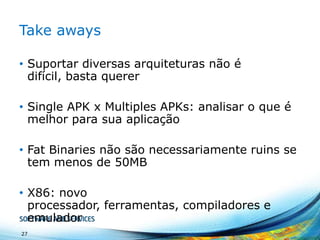 Take aways
• Suportar diversas arquiteturas não é
difícil, basta querer
• Single APK x Multiples APKs: analisar o que é
melhor para sua aplicação
• Fat Binaries não são necessariamente ruins se
tem menos de 50MB

• X86: novo
processador, ferramentas, compiladores e
emulador
27

 