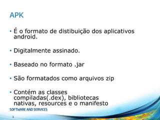 APK
• É o formato de distibuição dos aplicativos
android.
• Digitalmente assinado.
• Baseado no formato .jar
• São formatados como arquivos zip
• Contém as classes
compiladas(.dex), bibliotecas
nativas, resources e o manifesto
3

 