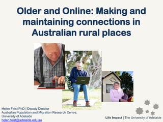 Older and Online: Making and
           maintaining connections in
             Australian rural places




Helen Feist PhD | Deputy Director
Australian Population and Migration Research Centre,
University of Adelaide                                 Life Impact | The University of Adelaide
helen.feist@adelaide.edu.au
 