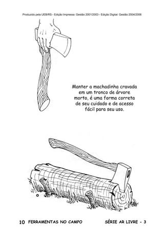 10 SÉRIE AR LIVRE - 3FERRAMENTAS NO CAMPO
Produzido pela UEB/RS - Edição Impressa: Gestão 2001/2003 - Edição Digital: Gestão 2004/2006
Manter a machadinha cravada
em um tronco de árvore
morto, é uma forma correta
de seu cuidado e de acesso
fácil para seu uso.
 