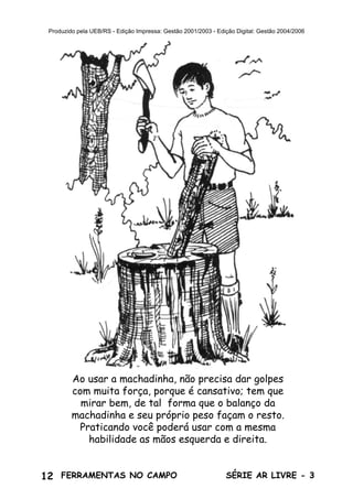 12 SÉRIE AR LIVRE - 3FERRAMENTAS NO CAMPO
Produzido pela UEB/RS - Edição Impressa: Gestão 2001/2003 - Edição Digital: Gestão 2004/2006
Ao usar a machadinha, não precisa dar golpes
com muita força, porque é cansativo; tem que
mirar bem, de tal forma que o balanço da
machadinha e seu próprio peso façam o resto.
Praticando você poderá usar com a mesma
habilidade as mãos esquerda e direita.
 