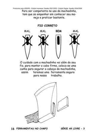 16 SÉRIE AR LIVRE - 3FERRAMENTAS NO CAMPO
Produzido pela UEB/RS - Edição Impressa: Gestão 2001/2003 - Edição Digital: Gestão 2004/2006
Para ser competente no uso da machadinha,
tem que se empenhar em conhecer seu ma-
nejo e praticar bastante.
FIO CORRETO
BEM MALMAL MAL
O cuidado com a machadinha vai além do seu
fio, para manter o cabo firme, coloca-se uma
cunha para segurar a cabeça da machadinha,
assim teremos uma ferramenta segura
para nosso trabalho.
 