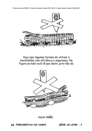 18 SÉRIE AR LIVRE - 3FERRAMENTAS NO CAMPO
Produzido pela UEB/RS - Edição Impressa: Gestão 2001/2003 - Edição Digital: Gestão 2004/2006
Veja aqui algumas formas de utilizar a
machadinha com eficiência e segurança. Na
figura ao lado você vê que deste jeito não dá.
Assim NÃO.
 